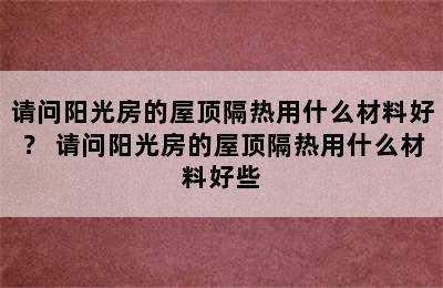 请问阳光房的屋顶隔热用什么材料好？ 请问阳光房的屋顶隔热用什么材料好些